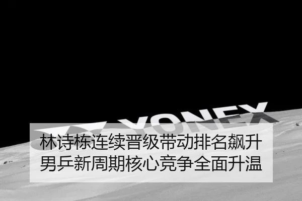 林诗栋连续晋级带动排名飙升 男乒新周期核心竞争全面升温